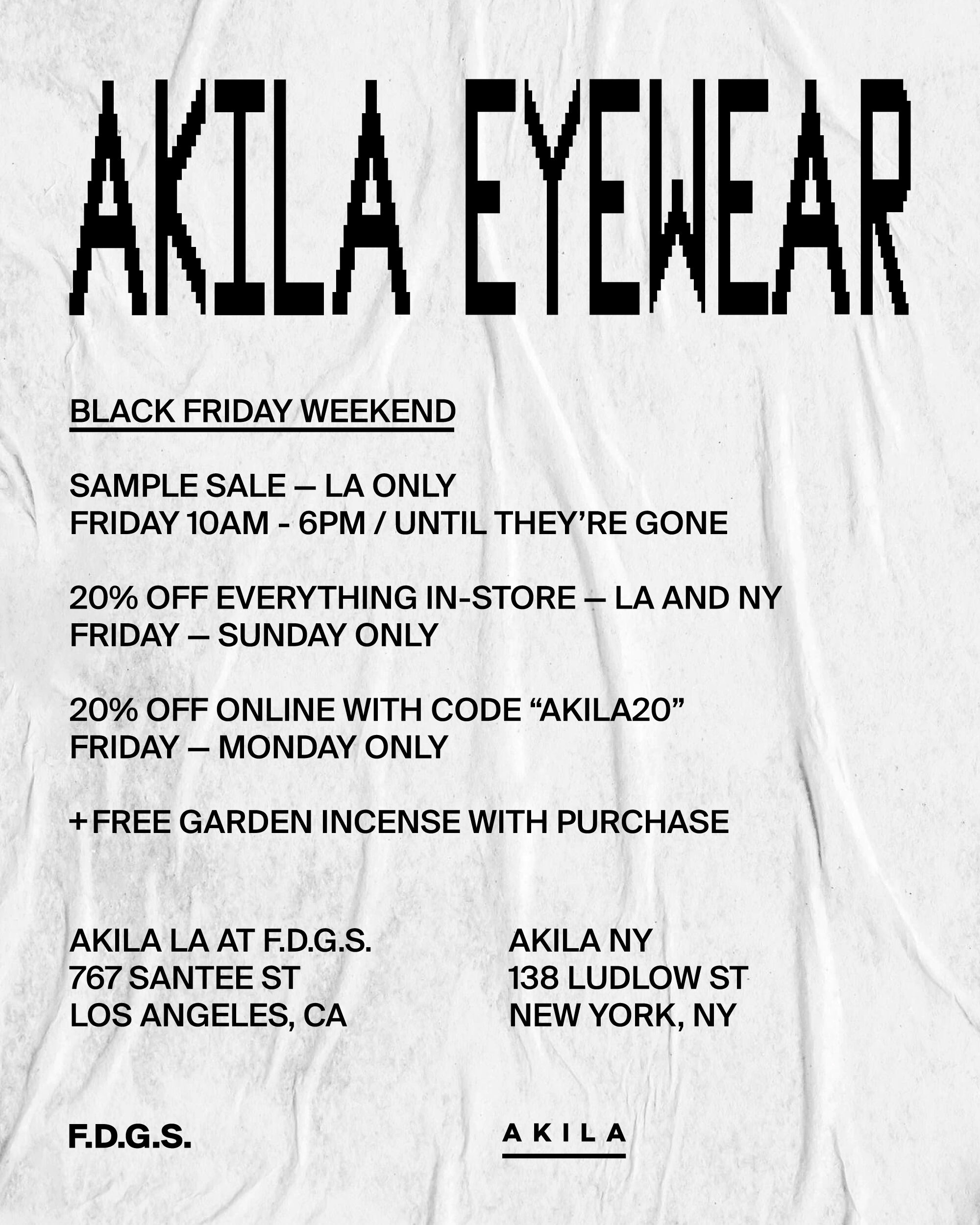 A LTEAEA BLACK FRIDAY WEEKEND SAMPLE SALE LA ONLY FRIDAY 10AM - 6PM UNTIL THEY'RE GONE 20% OFF EVERYTHING IN-STORE LA AND NY FRIDAY SUNDAY ONLY 20% OFF ONLINE WITH CODE AKILA20 FRIDAY MONDAY ONLY FREE GARDEN INCENSE WITH PURCHASE AKILA LA AT FD.G.S. AKILA NY 767 SANTEE ST 138 LUDLOW ST LOS ANGELES, CA NEW YORK, NY F.D.G.S. AKILA 